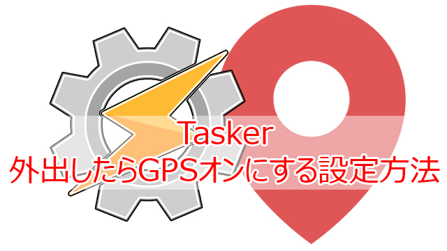 Tasker 外出したらGPSオンにする設定方法